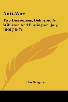 Anti-War: Two Discourses, Delivered At Williston And Burlington, July, 1846 (1847) by Gregory, John
