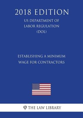 Establishing a Minimum Wage for Contractors (US Department of Labor Regulation) (DOL) (2018 Edition) by The Law Library