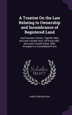 A Treatise On the Law Relating to Ownership and Incumbrance of Registered Land: And Interests Therein; Together With the Land Transfer Acts, 1875 and by Hogg, James Edward