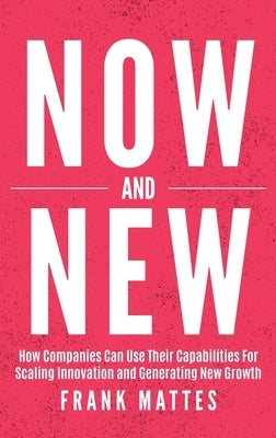 NOW and NEW: How Companies Can Use Their Capabilities For Scaling Innovation and Generating New Growth by Mattes, Frank