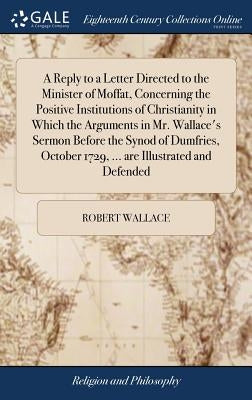 A Reply to a Letter Directed to the Minister of Moffat, Concerning the Positive Institutions of Christianity in Which the Arguments in Mr. Wallace's S by Wallace, Robert