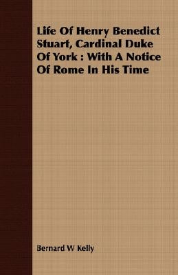 Life Of Henry Benedict Stuart, Cardinal Duke Of York: With A Notice Of Rome In His Time by Kelly, Bernard W.