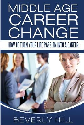 Middle Age Career Change: How to Turn Your Life Passion into a Career by Hill, Beverly