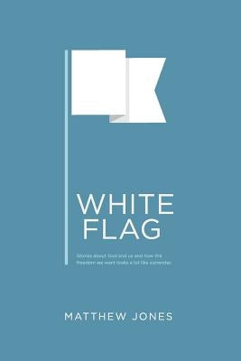 White Flag: Stories about God and us and how the freedom we want looks a lot like surrender by Jones, Matthew