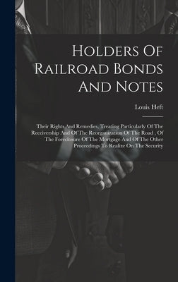 Holders Of Railroad Bonds And Notes: Their Rights And Remedies, Treating Particularly Of The Receivership And Of The Reorganization Of The Road, Of Th by Heft, Louis