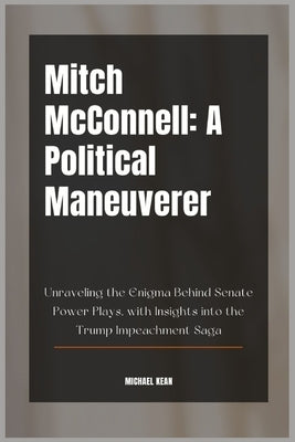 Mitch McConnell: A Political Maneuverer: Unraveling the Enigma Behind Senate Power Plays, with Insights into the Trump Impeachment Saga by Kean, Michael