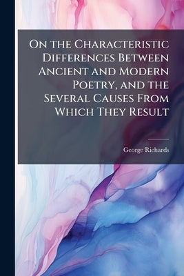 On the Characteristic Differences Between Ancient and Modern Poetry, and the Several Causes From Which They Result by Richards, George