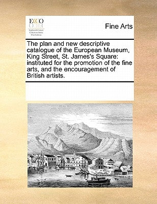 The Plan and New Descriptive Catalogue of the European Museum, King Street, St. James's Square: Instituted for the Promotion of the Fine Arts, and the by Multiple Contributors