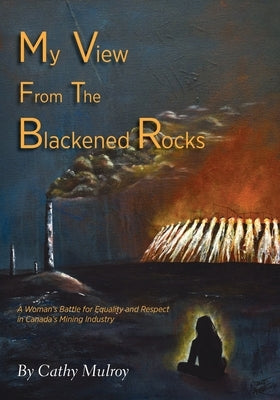 My View from the Blackened Rocks: A Woman's Battle for Equality and Respect in Canada's Mining Industry by Mulroy, Cathy