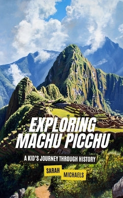Exploring Machu Picchu: The Ancient Worlds Just For Kids by Michaels, Sarah