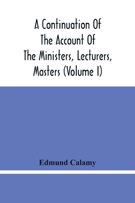 A Continuation Of The Account Of The Ministers, Lecturers, Masters And Fellows Of Colleges, And Schoolmasters, Who Were Ejected And Silenced After The by Calamy, Edmund
