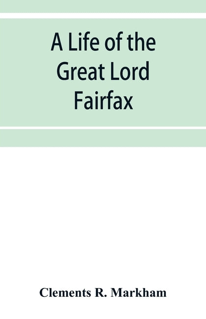 A life of the great Lord Fairfax, commander-in-chief of the Army of the Parliament of England by R. Markham, Clements