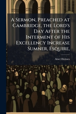 A Sermon, Preached at Cambridge, the Lord's Day After the Interment of His Excellency Increase Sumner, Esquire,: Governor of the Commonwealth of Massa by Holmes, Abiel