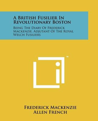 A British Fusilier In Revolutionary Boston: Being The Diary Of Frederick Mackenzie, Adjutant Of The Royal Welch Fusiliers by MacKenzie, Frederick