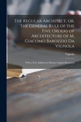 The Regular Architect, or, The General Rule of the Five Orders of Architecture of M. Giacomo Barozzio Da Vignola: With a New Addition of Michael Angel by Vignola, 1507-1573