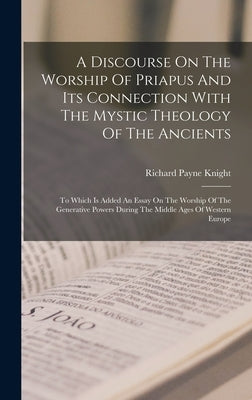 A Discourse On The Worship Of Priapus And Its Connection With The Mystic Theology Of The Ancients: To Which Is Added An Essay On The Worship Of The Ge by Knight, Richard Payne