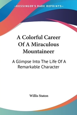 A Colorful Career Of A Miraculous Mountaineer: A Glimpse Into The Life Of A Remarkable Character by Staton, Willis