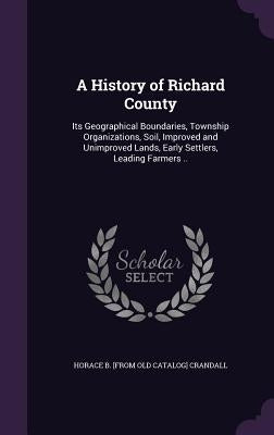 A History of Richard County: Its Geographical Boundaries, Township Organizations, Soil, Improved and Unimproved Lands, Early Settlers, Leading Farmers by Crandall, Horace B.