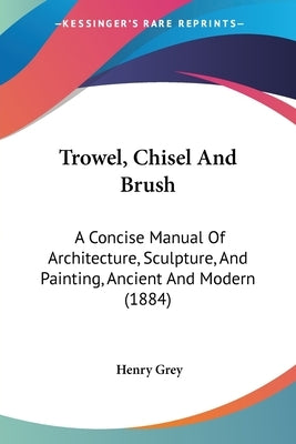 Trowel, Chisel And Brush: A Concise Manual Of Architecture, Sculpture, And Painting, Ancient And Modern (1884) by Grey, Henry