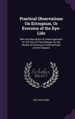 Practical Observations On Ectropium, Or Eversion of the Eye-Lids: With the Description of a New Operation for the Cure of That Disease; On the Modes o by Adams, William
