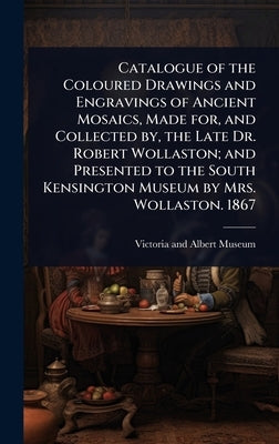 Catalogue of the Coloured Drawings and Engravings of Ancient Mosaics, Made for, and Collected by, the Late Dr. Robert Wollaston; and Presented to the by Victoria and Albert Museum
