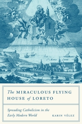 The Miraculous Flying House of Loreto: Spreading Catholicism in the Early Modern World by Vélez, Karin