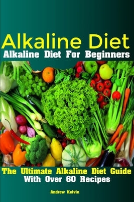 Alkaline Diet: Alkaline Diet For Beginners The Ultimate Alkaline Diet Guide With Over 60 Recipes by Kelvin, Andrew