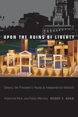 Upon the Ruins of Liberty: Slavery, the President's House at Independence National Historical Park, and Public Memory by Aden, Roger C.