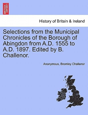 Selections from the Municipal Chronicles of the Borough of Abingdon from A.D. 1555 to A.D. 1897. Edited by B. Challenor. by Anonymous