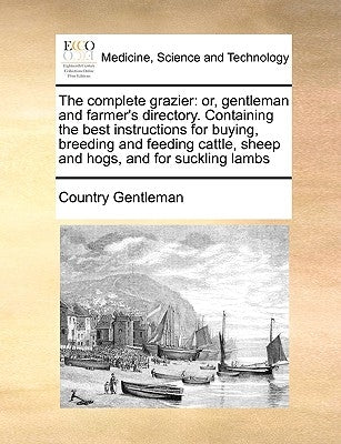 The Complete Grazier: Or, Gentleman and Farmer's Directory. Containing the Best Instructions for Buying, Breeding and Feeding Cattle, Sheep by Country Gentleman