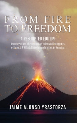 From Fire to Freedom: A Rescripted Edition: Reverberations of childhood in colonized Philippines with opportune post-WWII adulthood in Ameri by Yrastorza, Jaime Alonso