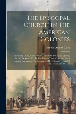 The Episcopal Church In The American Colonies: The History Of St. John's Church, Elizabeth Town, New Jersey, From The Year 1703 To The Present Time. C by Clark, Samuel Adams