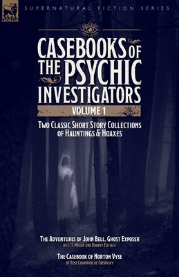 Casebooks of the Psychic Investigators Volume 1, Two Classic Short Story Collections of Hauntings and Hoaxes: The Adventures of John Bell, Ghost Expos by Meade, L. T.
