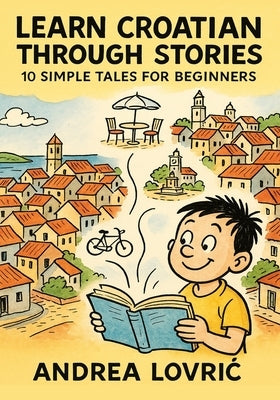 Learn Croatian Through Stories: 10 Simple Tales for Beginners (A1 Level): Master Croatian for Beginners with Easy Short Stories, Vocabulary, & Grammar by Lovric, Andrea