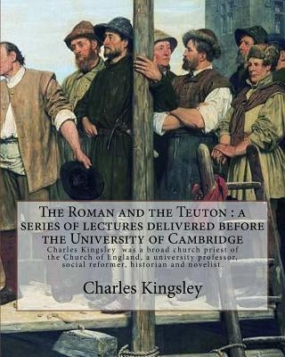 The Roman and the Teuton: a series of lectures delivered before the University of Cambridge By: Charles Kingsley: Charles Kingsley (12 June 1819 by Kingsley, Charles