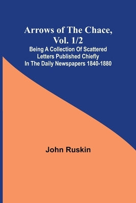 Arrows of the Chace, vol. 1/2; being a collection of scattered letters published chiefly in the daily newspapers 1840-1880 by Ruskin, John
