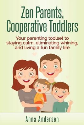 Zen Parents, Cooperative Toddlers: Your Parenting Toolset To Staying Calm, Eliminating Whining, And Living A Fun Family Life by Andersen, Anna