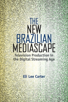 The New Brazilian Mediascape: Television Production in the Digital Streaming Age by Carter, Eli Lee