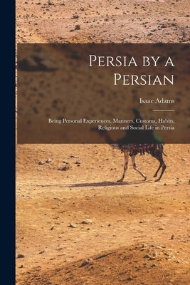 Persia by a Persian: Being Personal Experiences, Manners, Customs, Habits, Religious and Social Life in Persia by Adams, Isaac