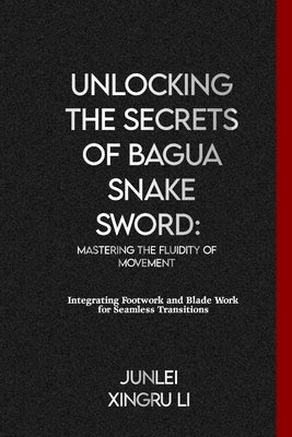 Unlocking the Secrets of Bagua Snake Sword: Mastering the Fluidity of Movement: Integrating Footwork and Blade Work for Seamless Transitions by Xingru Li, Junlei