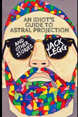 An Idiot's Guide to Astral Projection: And Other Stories by Legg, Jack