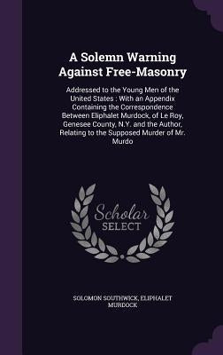 A Solemn Warning Against Free-Masonry: Addressed to the Young Men of the United States: With an Appendix Containing the Correspondence Between Eliphal by Southwick, Solomon