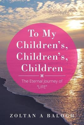 To My Children's, Children's, Children: The Eternal Journey of LIFE by Balogh, Zoltan a.