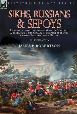 Sikhs, Russians & Sepoys: Recollections of Campaigning With the 31st Foot and Military Train Cavalry in the First Sikh War, Crimean War and Indi by Robertson, James P.