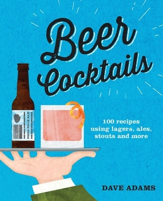 Beer Cocktails: 100 Recipes Using Lagers, Ales, Stouts and More by Adams, Dave