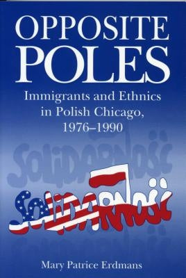 Opposite Poles: Immigrants and Ethnics in Polish Chicago, 1976-1990 by Erdmans, Mary Patrice