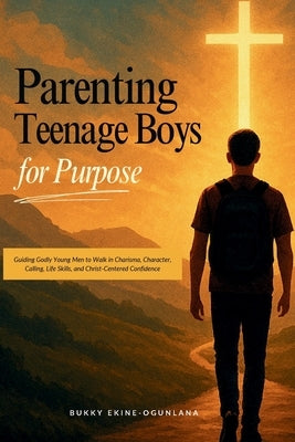 Parenting Teenage Boys for Purpose: Guiding Godly Young Boys to Walk in Charisma, Character, Calling, Life Skills, and Christ-Centered Confidence by Ekine-Ogunlana