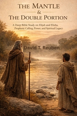 The Mantle & The Double Portion: A Deep Bible Study on Elijah and Elisha, Prophetic Calling, Power, and Spiritual Legacy by Reuben, David T.