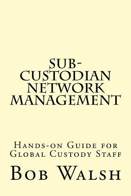 Sub-custodian Network Management: Hands-on Guide for Global Custody Staff by Walsh, Bob