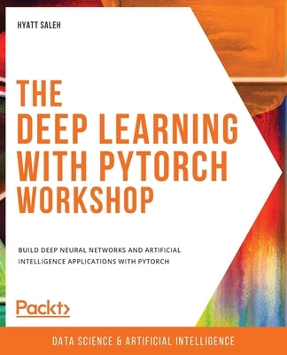 The Deep Learning with PyTorch Workshop: Build deep neural networks and artificial intelligence applications with PyTorch by Saleh, Hyatt